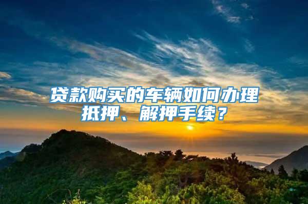 贷款购买的车辆如何办理抵押、解押手续？