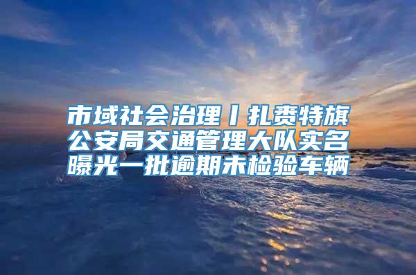 市域社会治理丨扎赉特旗公安局交通管理大队实名曝光一批逾期未检验车辆