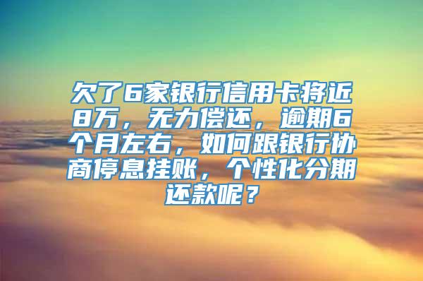 欠了6家银行信用卡将近8万，无力偿还，逾期6个月左右，如何跟银行协商停息挂账，个性化分期还款呢？