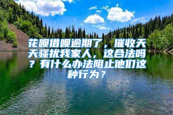 花呗借呗逾期了，催收天天骚扰我家人，这合法吗？有什么办法阻止他们这种行为？