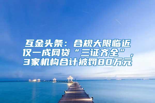 互金头条：合规大限临近仅一成网贷“三证齐全”，3家机构合计被罚80万元