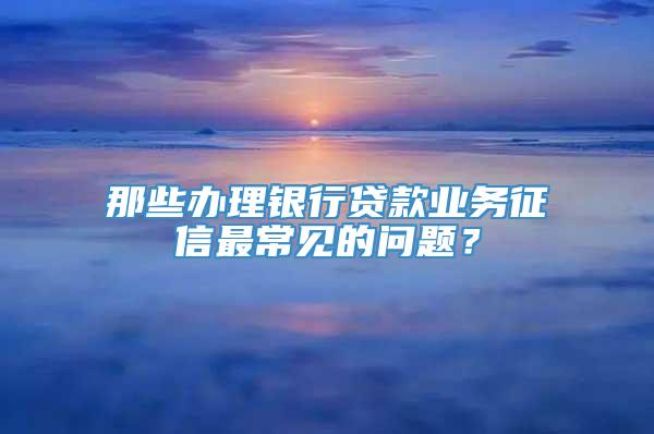 那些办理银行贷款业务征信最常见的问题？