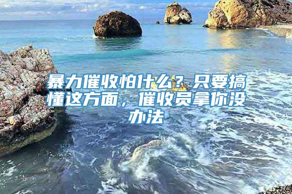 暴力催收怕什么？只要搞懂这方面，催收员拿你没办法