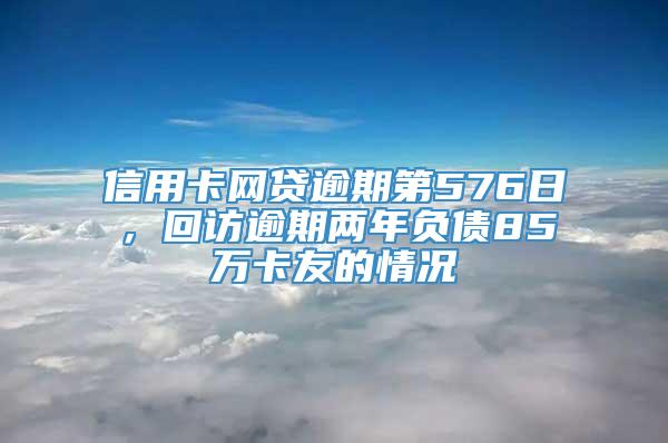 信用卡网贷逾期第576日，回访逾期两年负债85万卡友的情况