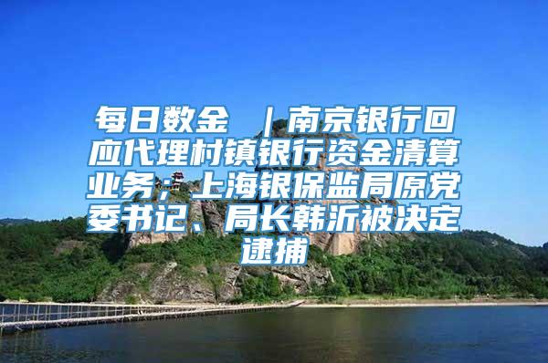 每日数金 ｜南京银行回应代理村镇银行资金清算业务；上海银保监局原党委书记、局长韩沂被决定逮捕