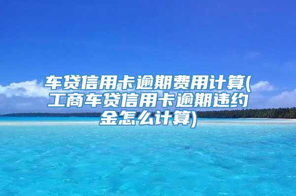 车贷信用卡逾期费用计算(工商车贷信用卡逾期违约金怎么计算)