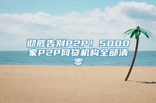 彻底告别P2P！5000家P2P网贷机构全部清零