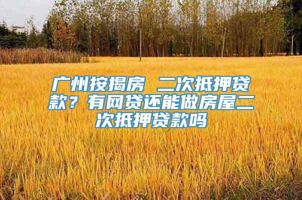 广州按揭房 二次抵押贷款？有网贷还能做房屋二次抵押贷款吗