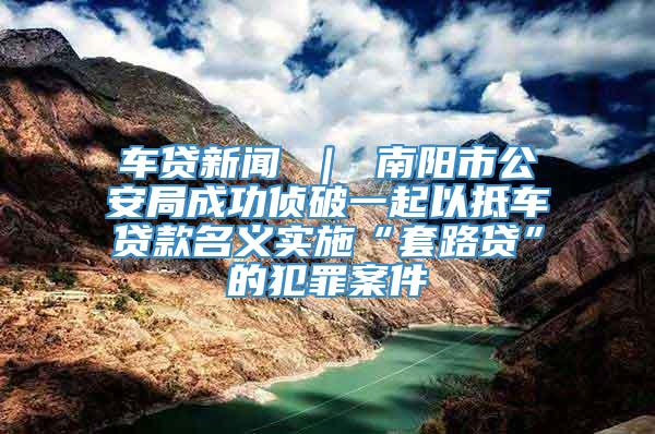 车贷新闻 ｜ 南阳市公安局成功侦破一起以抵车贷款名义实施“套路贷”的犯罪案件