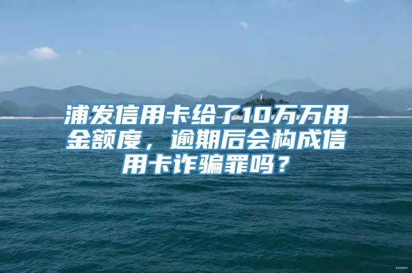 浦发信用卡给了10万万用金额度，逾期后会构成信用卡诈骗罪吗？