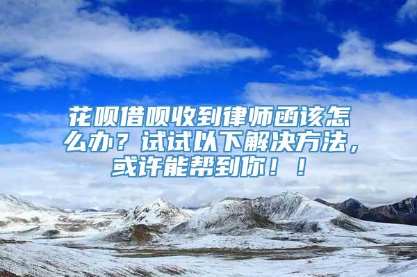 花呗借呗收到律师函该怎么办？试试以下解决方法，或许能帮到你！！