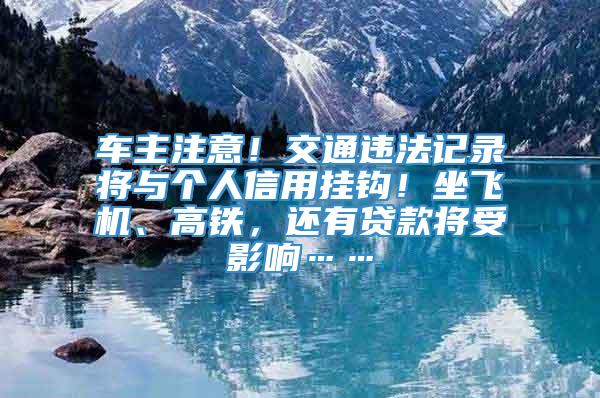 车主注意！交通违法记录将与个人信用挂钩！坐飞机、高铁，还有贷款将受影响……