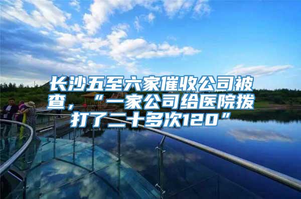 长沙五至六家催收公司被查，“一家公司给医院拨打了二十多次120”