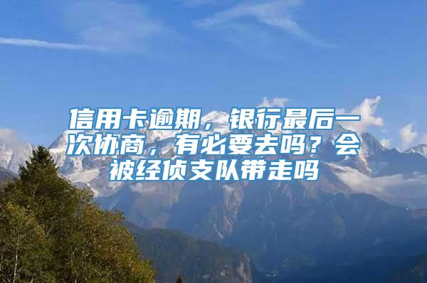 信用卡逾期，银行最后一次协商，有必要去吗？会被经侦支队带走吗