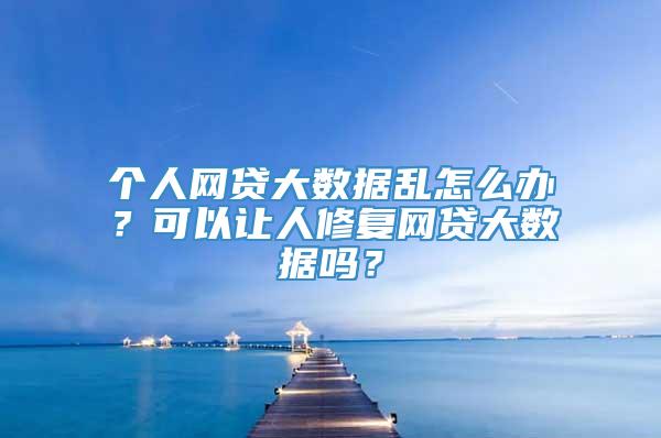 个人网贷大数据乱怎么办？可以让人修复网贷大数据吗？