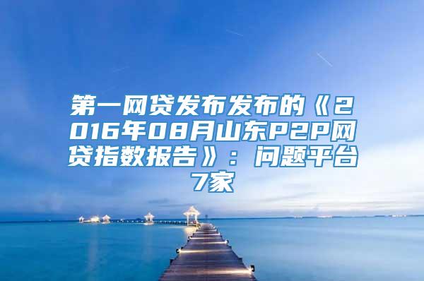 第一网贷发布发布的《2016年08月山东P2P网贷指数报告》：问题平台7家