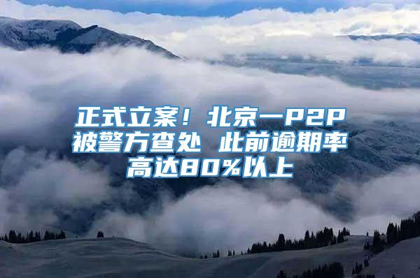 正式立案！北京一P2P被警方查处 此前逾期率高达80%以上