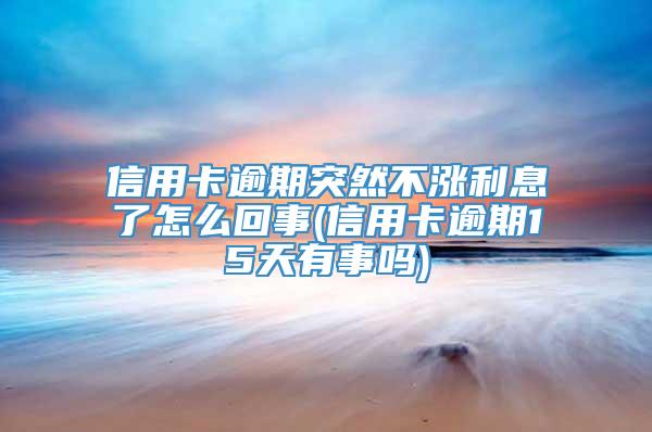 信用卡逾期突然不涨利息了怎么回事(信用卡逾期15天有事吗)