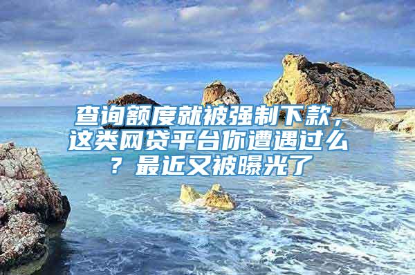 查询额度就被强制下款，这类网贷平台你遭遇过么？最近又被曝光了