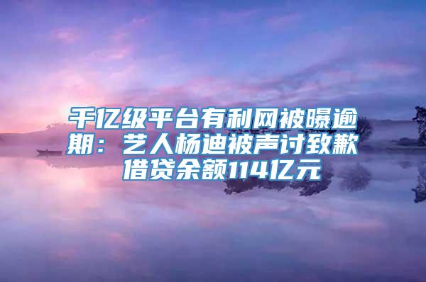 千亿级平台有利网被曝逾期：艺人杨迪被声讨致歉 借贷余额114亿元