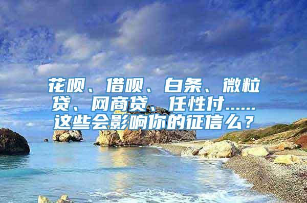 花呗、借呗、白条、微粒贷、网商贷、任性付......这些会影响你的征信么？