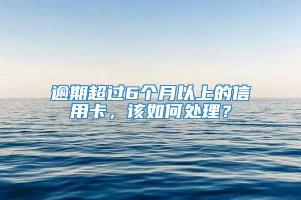 逾期超过6个月以上的信用卡，该如何处理？