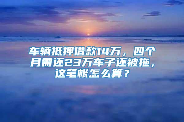 车辆抵押借款14万，四个月需还23万车子还被拖，这笔帐怎么算？