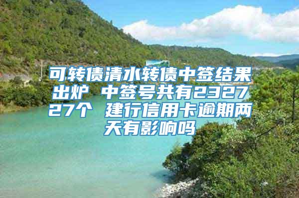 可转债清水转债中签结果出炉 中签号共有232727个 建行信用卡逾期两天有影响吗