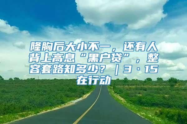 隆胸后大小不一，还有人背上高息“黑户贷”，整容套路知多少？｜3·15在行动