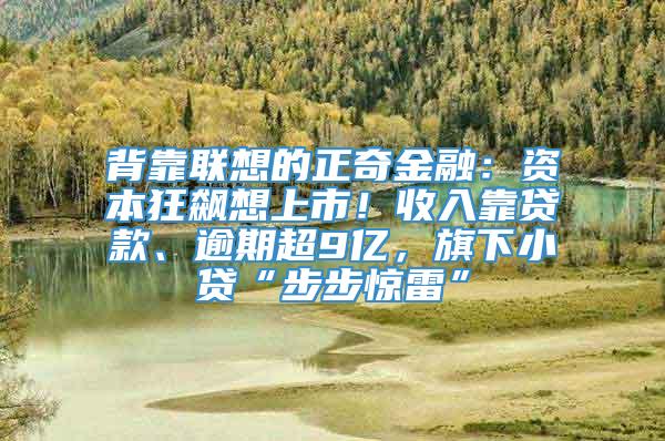 背靠联想的正奇金融：资本狂飙想上市！收入靠贷款、逾期超9亿，旗下小贷“步步惊雷”