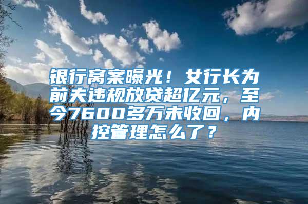 银行窝案曝光！女行长为前夫违规放贷超亿元，至今7600多万未收回，内控管理怎么了？