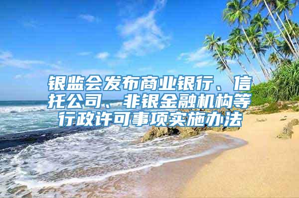 银监会发布商业银行、信托公司、非银金融机构等行政许可事项实施办法