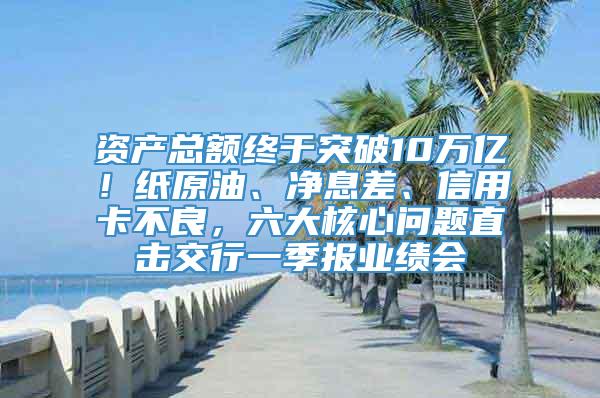 资产总额终于突破10万亿！纸原油、净息差、信用卡不良，六大核心问题直击交行一季报业绩会