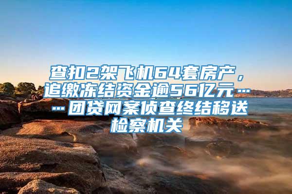 查扣2架飞机64套房产，追缴冻结资金逾56亿元……团贷网案侦查终结移送检察机关