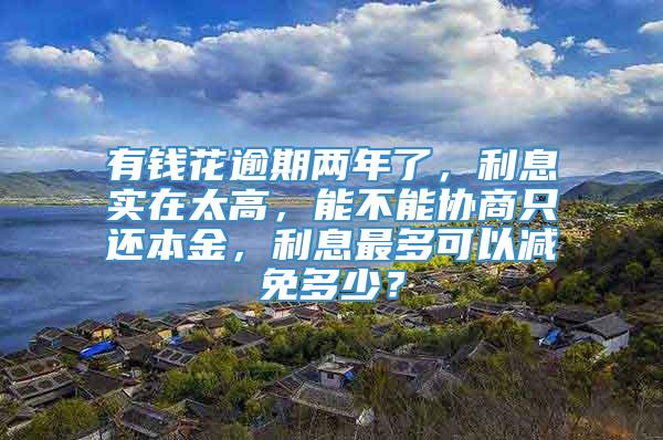 有钱花逾期两年了，利息实在太高，能不能协商只还本金，利息最多可以减免多少？