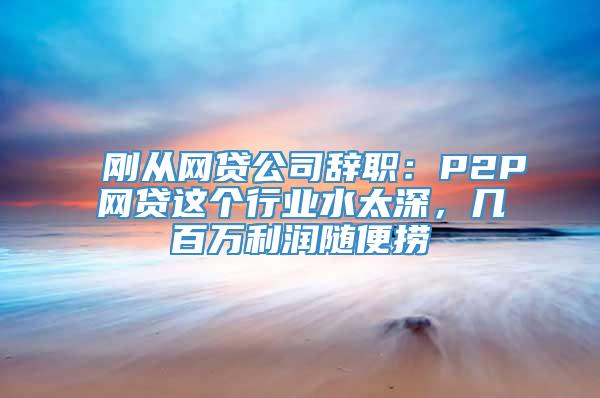 刚从网贷公司辞职：P2P网贷这个行业水太深，几百万利润随便捞