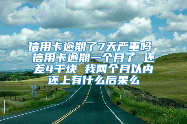 信用卡逾期了7天严重吗 信用卡逾期一个月了 还差4千块 我两个月以内还上有什么后果么