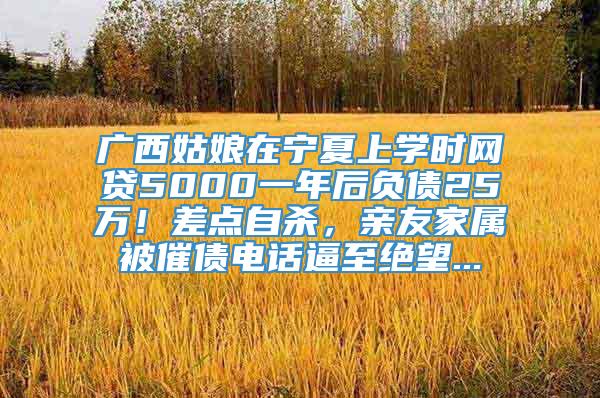 广西姑娘在宁夏上学时网贷5000一年后负债25万！差点自杀，亲友家属被催债电话逼至绝望...