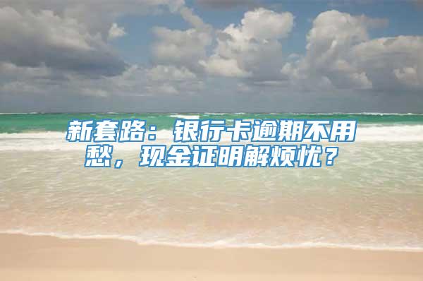 新套路：银行卡逾期不用愁，现金证明解烦忧？