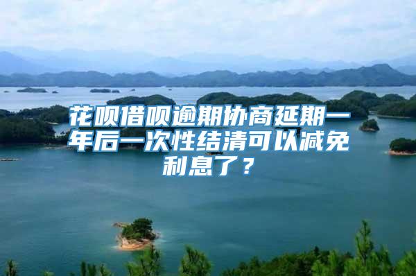 花呗借呗逾期协商延期一年后一次性结清可以减免利息了？