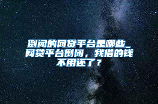 倒闭的网贷平台是哪些_网贷平台倒闭，我借的钱不用还了？