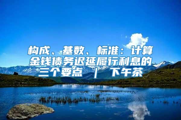 构成、基数、标准：计算金钱债务迟延履行利息的三个要点 ｜ 下午茶