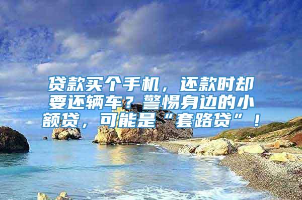 贷款买个手机，还款时却要还辆车？警惕身边的小额贷，可能是“套路贷”！