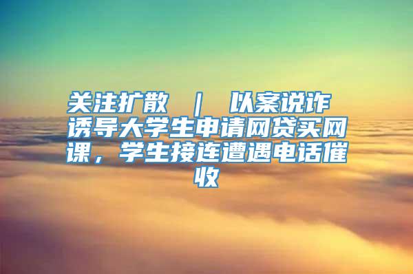 关注扩散 ｜ 以案说诈 诱导大学生申请网贷买网课，学生接连遭遇电话催收