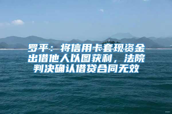 罗平：将信用卡套现资金出借他人以图获利，法院判决确认借贷合同无效