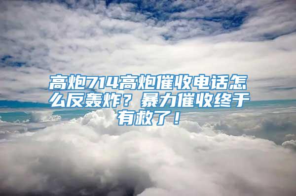 高炮714高炮催收电话怎么反轰炸？暴力催收终于有救了！