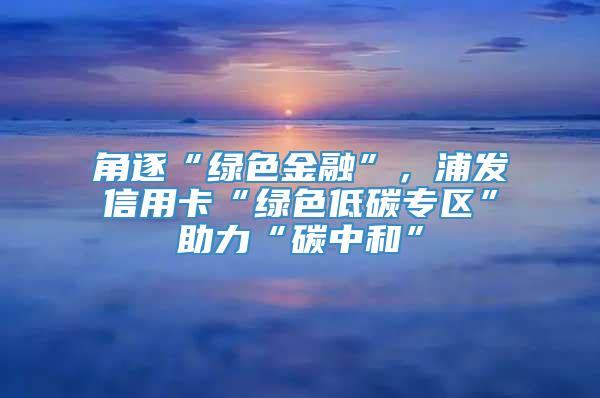 角逐“绿色金融”，浦发信用卡“绿色低碳专区”助力“碳中和”