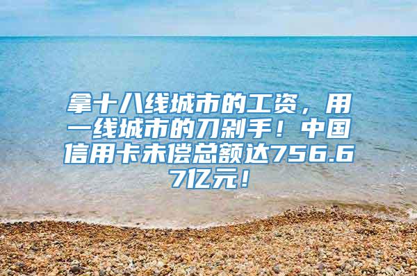 拿十八线城市的工资，用一线城市的刀剁手！中国信用卡未偿总额达756.67亿元！