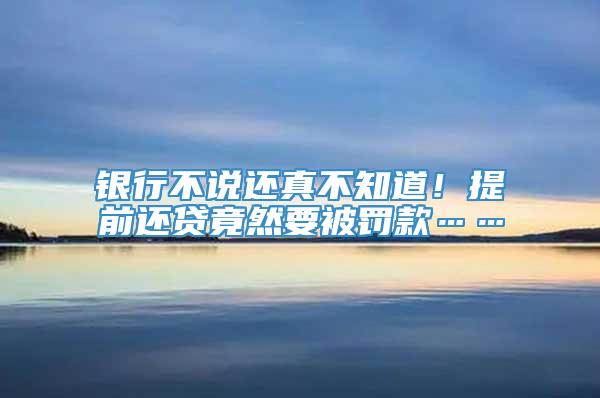 银行不说还真不知道！提前还贷竟然要被罚款……