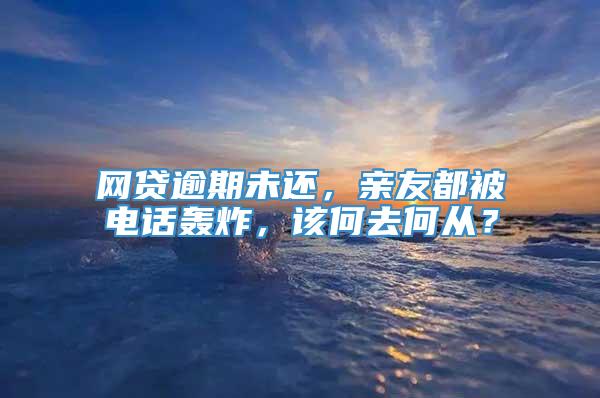 网贷逾期未还，亲友都被电话轰炸，该何去何从？